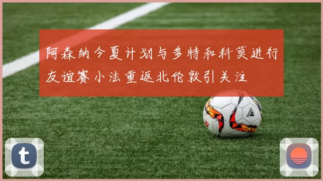阿森纳今夏计划与多特和科莫进行友谊赛小法重返北伦敦引关注