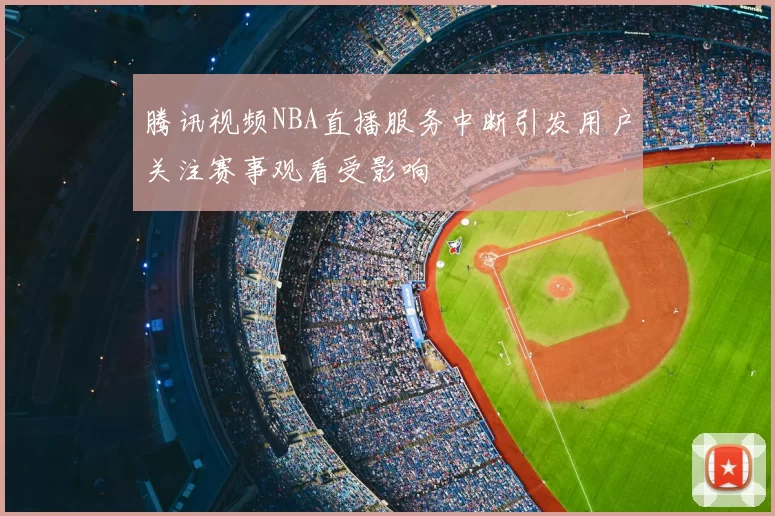 腾讯视频NBA直播服务中断引发用户关注赛事观看受影响