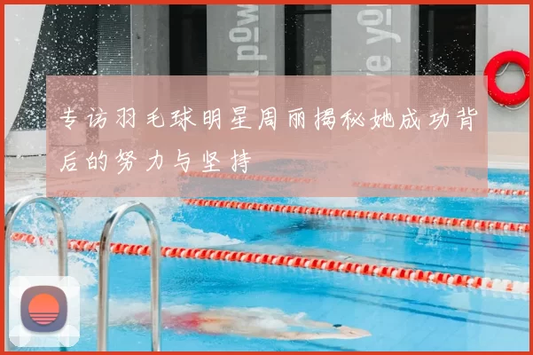 专访羽毛球明星周丽揭秘她成功背后的努力与坚持