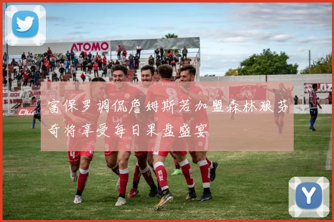 富保罗调侃詹姆斯若加盟森林狼芬奇将享受每日果盘盛宴