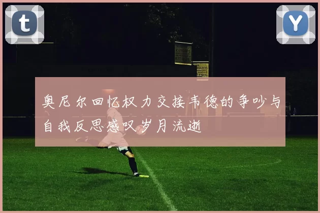 奥尼尔回忆权力交接韦德的争吵与自我反思感叹岁月流逝