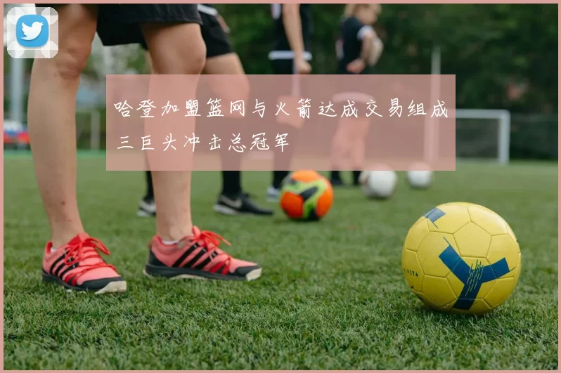 哈登加盟篮网与火箭达成交易组成三巨头冲击总冠军