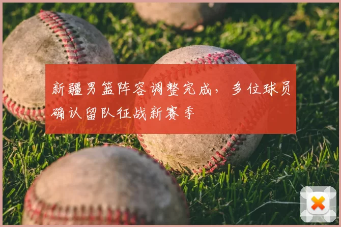 新疆男篮阵容调整完成，多位球员确认留队征战新赛季
