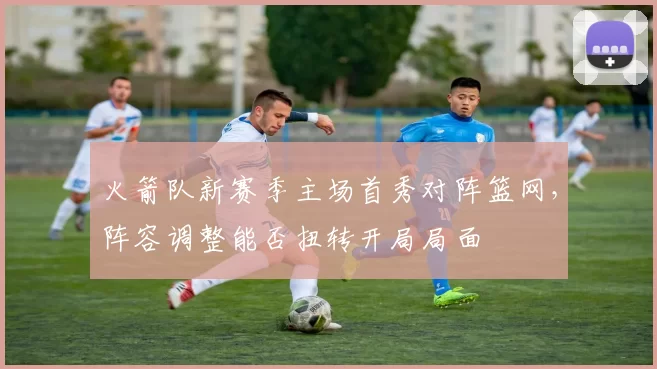 火箭队新赛季主场首秀对阵篮网,阵容调整能否扭转开局局面