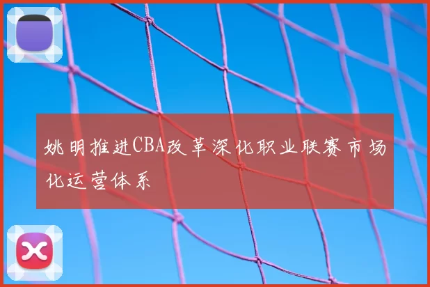 姚明推进CBA改革深化职业联赛市场化运营体系