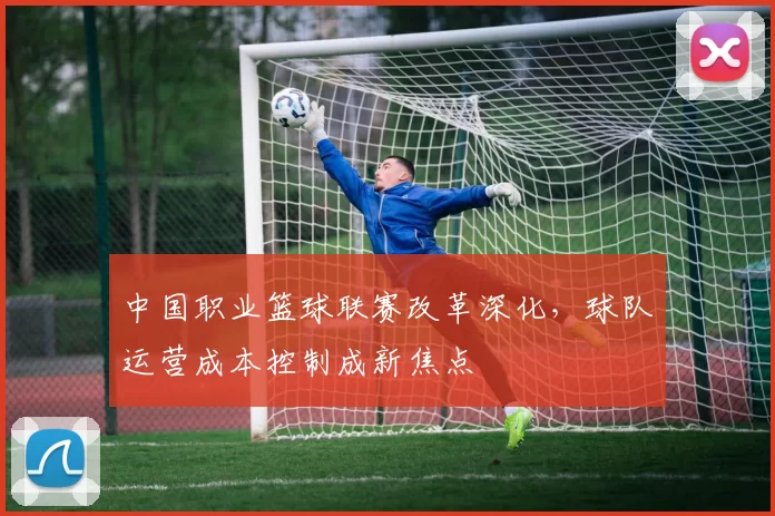 中国职业篮球联赛改革深化,球队运营成本控制成新焦点