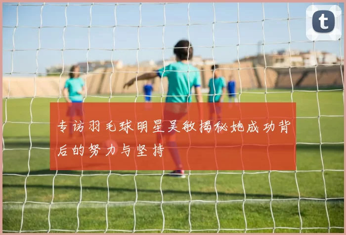 专访羽毛球明星吴敏揭秘她成功背后的努力与坚持
