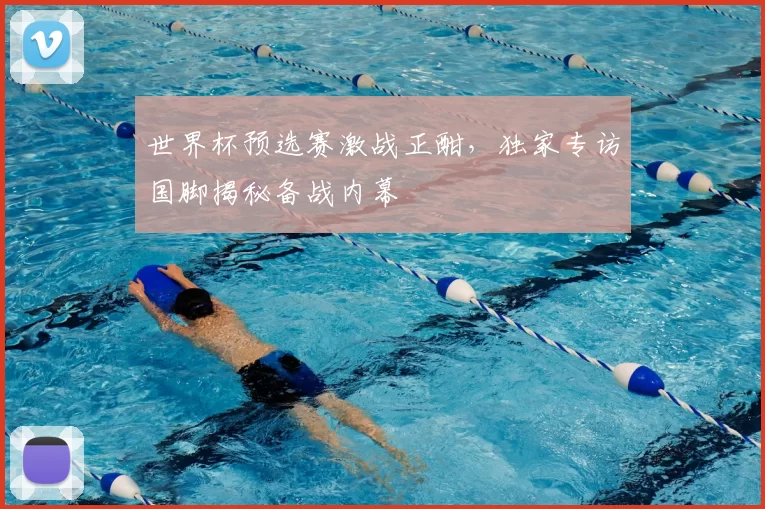 世界杯预选赛激战正酣，独家专访国脚揭秘备战内幕