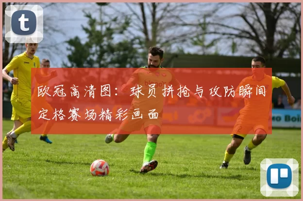 欧冠高清图：球员拼抢与攻防瞬间定格赛场精彩画面