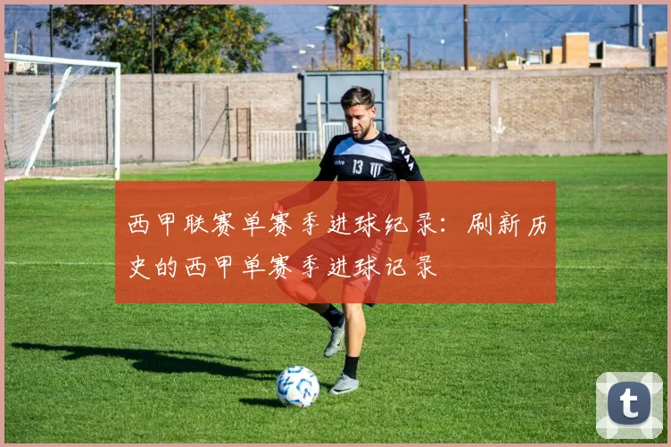 西甲联赛单赛季进球纪录：刷新历史的西甲单赛季进球记录