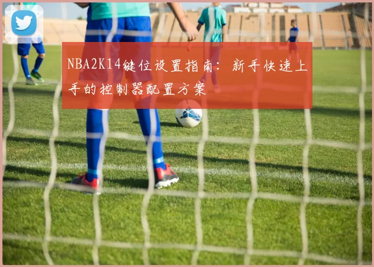 NBA2K14键位设置指南：新手快速上手的控制器配置方案