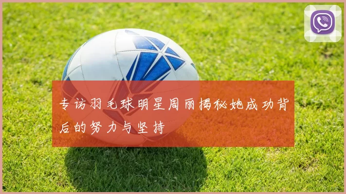 专访羽毛球明星周丽揭秘她成功背后的努力与坚持