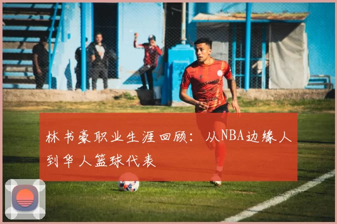 林书豪职业生涯回顾：从NBA边缘人到华人篮球代表