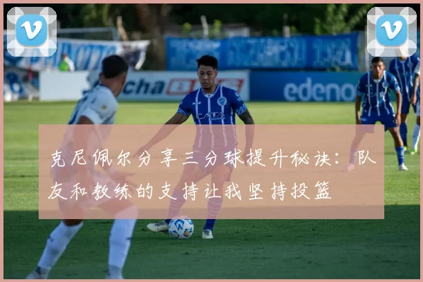 克尼佩尔分享三分球提升秘诀:队友和教练的支持让我坚持投篮