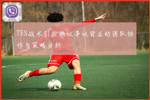 TES战术引发热议争议背后的团队协作与策略分析