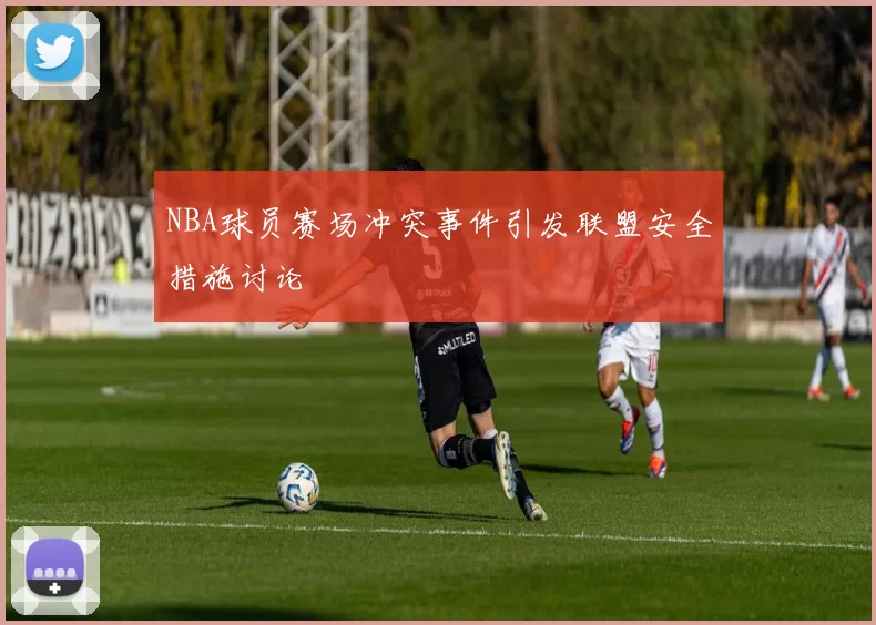 NBA球员赛场冲突事件引发联盟安全措施讨论