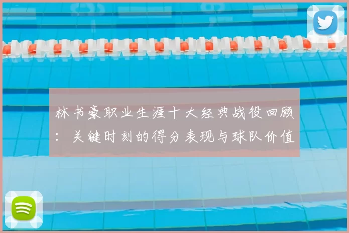 林书豪职业生涯十大经典战役回顾：关键时刻的得分表现与球队价值