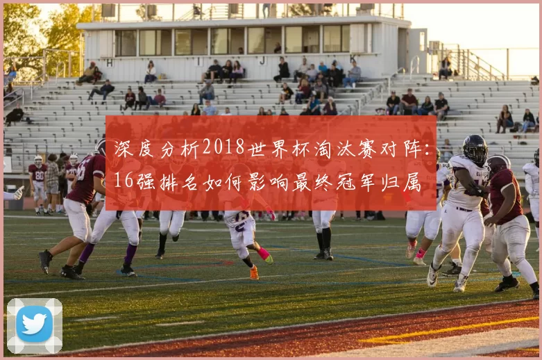 深度分析2018世界杯淘汰赛对阵：16强排名如何影响最终冠军归属
