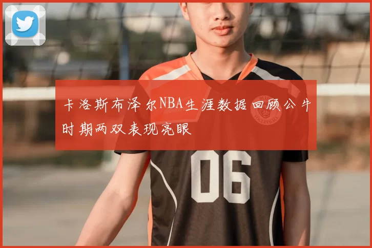 卡洛斯布泽尔NBA生涯数据回顾公牛时期两双表现亮眼