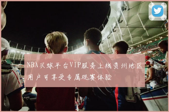 NBA买球平台VIP服务上线贵州地区用户可享受专属观赛体验