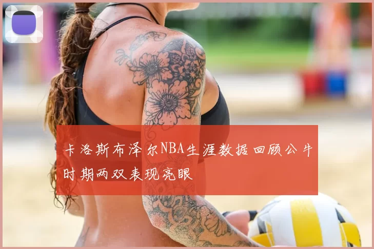 卡洛斯布泽尔NBA生涯数据回顾公牛时期两双表现亮眼