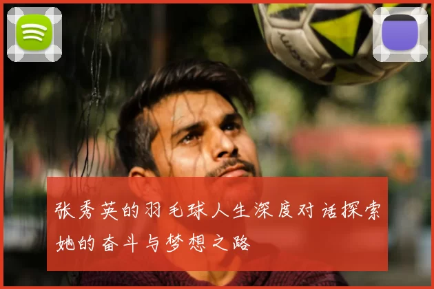 张秀英的羽毛球人生深度对话探索她的奋斗与梦想之路