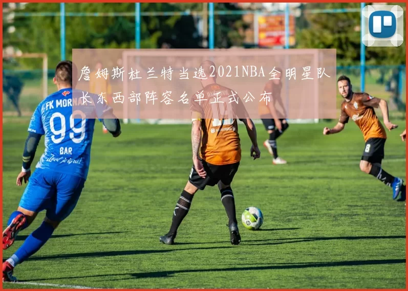 詹姆斯杜兰特当选2021NBA全明星队长东西部阵容名单正式公布