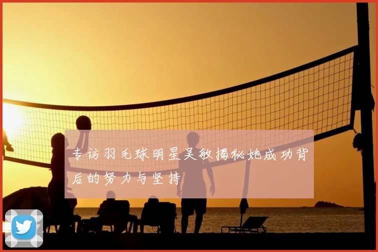 专访羽毛球明星吴敏揭秘她成功背后的努力与坚持