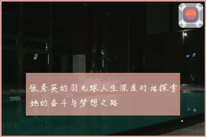 张秀英的羽毛球人生深度对话探索她的奋斗与梦想之路