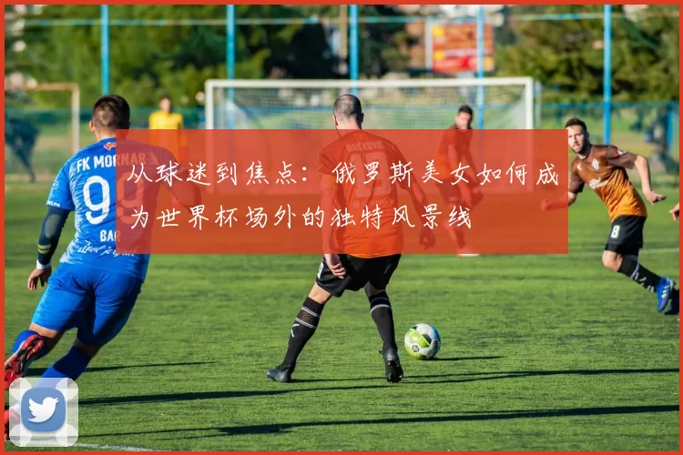 从球迷到焦点：俄罗斯美女如何成为世界杯场外的独特风景线