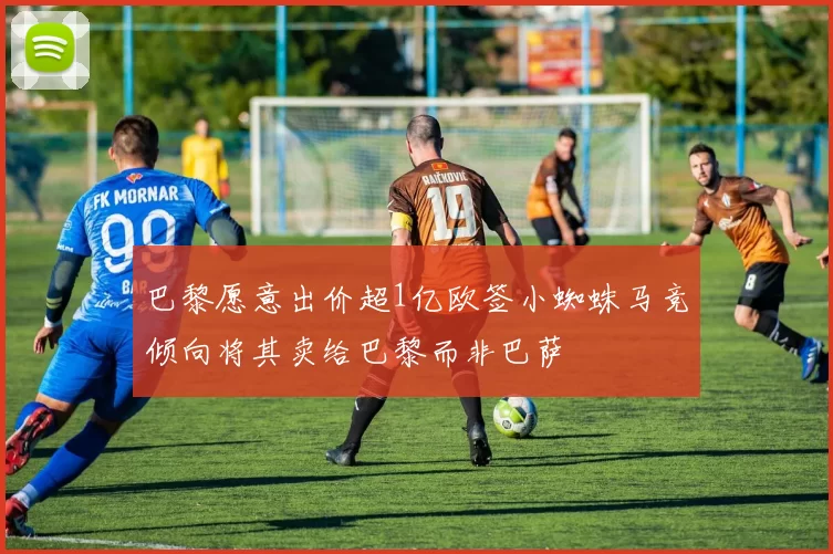 巴黎愿意出价超1亿欧签小蜘蛛马竞倾向将其卖给巴黎而非巴萨