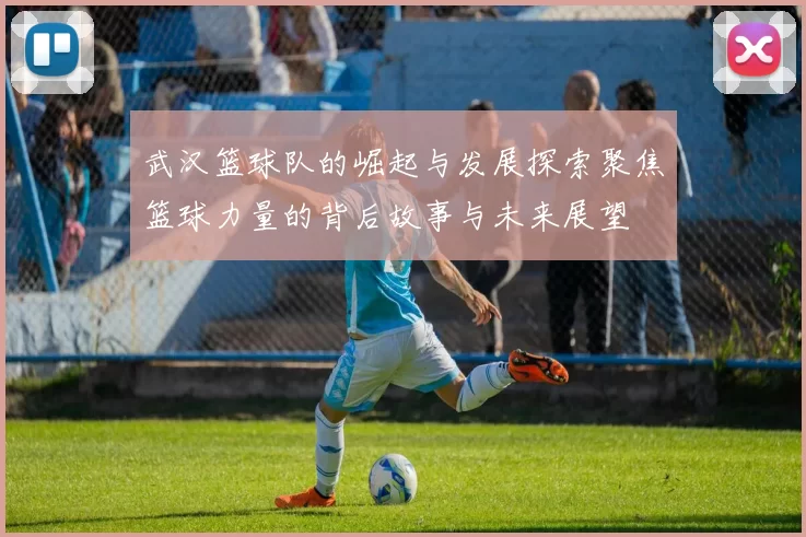 武汉篮球队的崛起与发展探索聚焦篮球力量的背后故事与未来展望