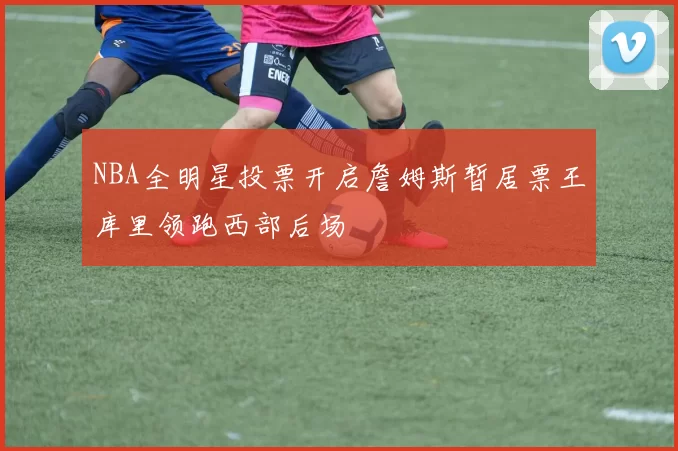 NBA全明星投票开启詹姆斯暂居票王库里领跑西部后场